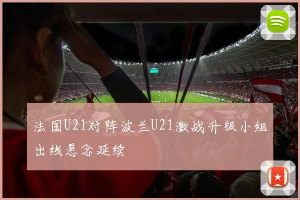 法国U21对阵波兰U21激战升级小组出线悬念延续