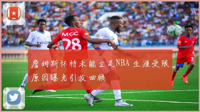 詹姆斯怀特未能立足NBA 生涯受限原因曝光引发回顾