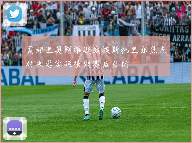 葡超里奥阿维迎战埃斯托里尔焦点对决悬念延续到赛后分析