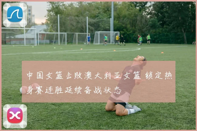 中国女篮击败澳大利亚女篮 锁定热身赛连胜延续备战状态