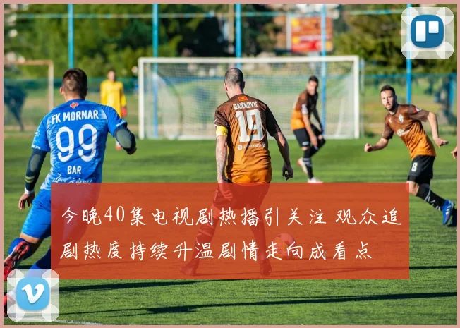 今晚40集电视剧热播引关注 观众追剧热度持续升温剧情走向成看点