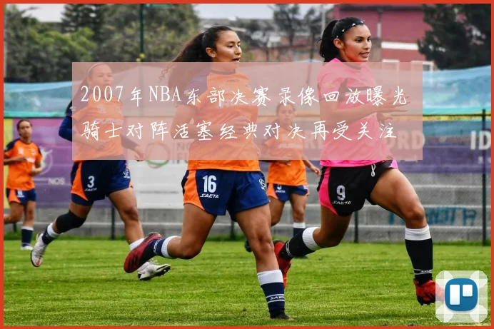 2007年NBA东部决赛录像回放曝光 骑士对阵活塞经典对决再受关注