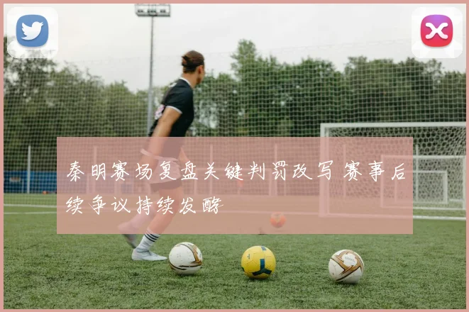 秦明赛场复盘关键判罚改写 赛事后续争议持续发酵