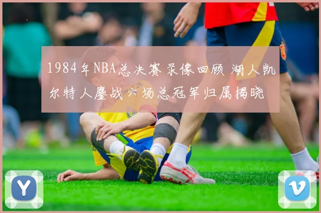 1984年NBA总决赛录像回顾 湖人凯尔特人鏖战六场总冠军归属揭晓