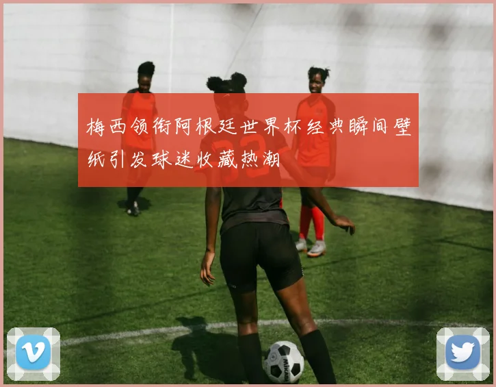 梅西领衔阿根廷世界杯经典瞬间壁纸引发球迷收藏热潮