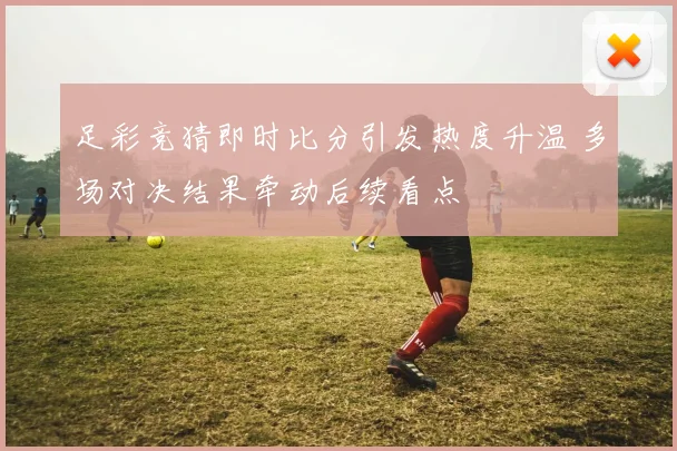 足彩竞猜即时比分引发热度升温 多场对决结果牵动后续看点