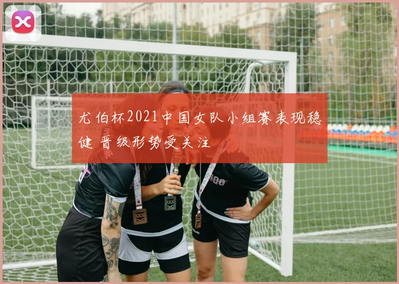 尤伯杯2021中国女队小组赛表现稳健 晋级形势受关注