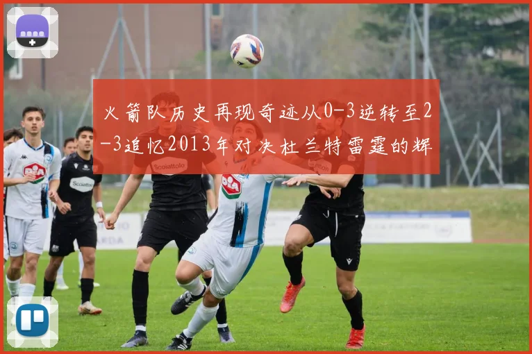 火箭队历史再现奇迹从0-3逆转至2-3追忆2013年对决杜兰特雷霆的辉煌时刻