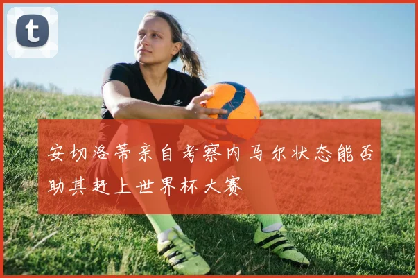安切洛蒂亲自考察内马尔状态能否助其赶上世界杯大赛