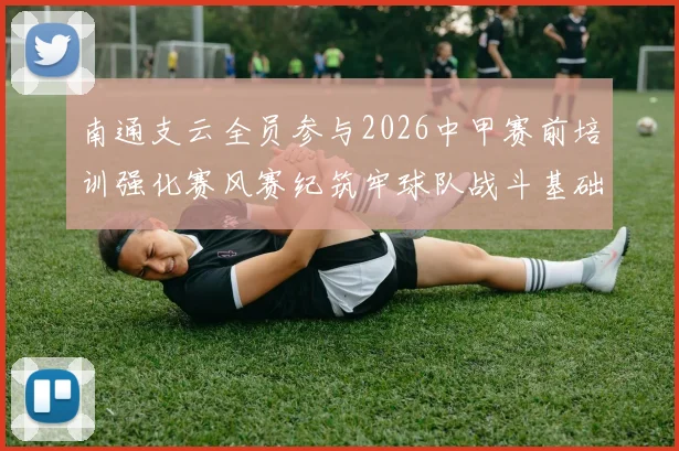 南通支云全员参与2026中甲赛前培训强化赛风赛纪筑牢球队战斗基础