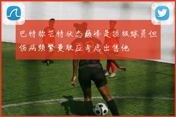 巴特称芒特状态巅峰是顶级球员但伤病频繁曼联应考虑出售他