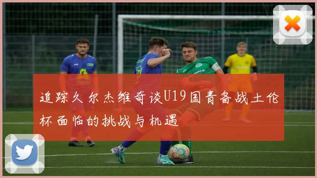 追踪久尔杰维奇谈U19国青备战土伦杯面临的挑战与机遇