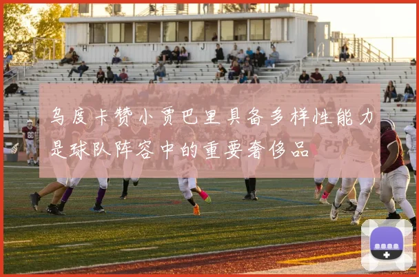 乌度卡赞小贾巴里具备多样性能力是球队阵容中的重要奢侈品