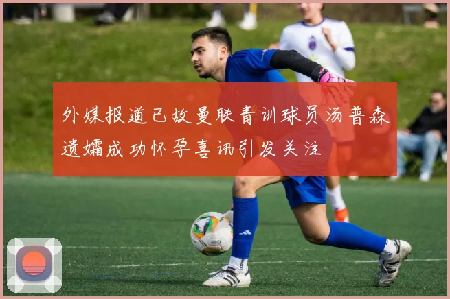 外媒报道已故曼联青训球员汤普森遗孀成功怀孕喜讯引发关注