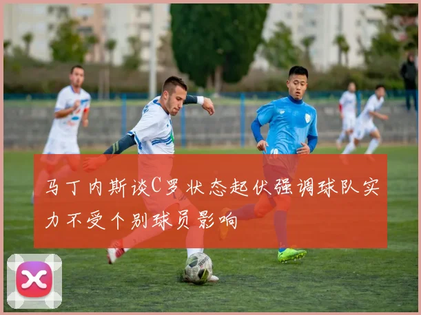 马丁内斯谈C罗状态起伏强调球队实力不受个别球员影响