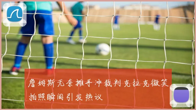 詹姆斯无奈摊手冲裁判克拉克微笑拍照瞬间引发热议