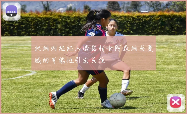 托纳利经纪人透露转会阿森纳或曼城的可能性引发关注