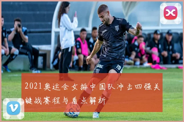 2021奥运会女排中国队冲击四强关键战赛程与看点解析
